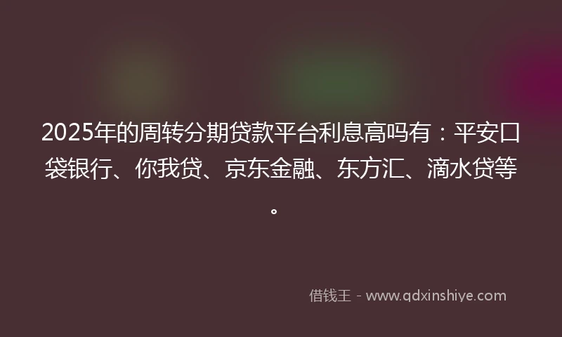 2025年的周转分期贷款平台利息高吗有：平安口袋银行、你我贷、京东金融、东方汇、滴水贷等。