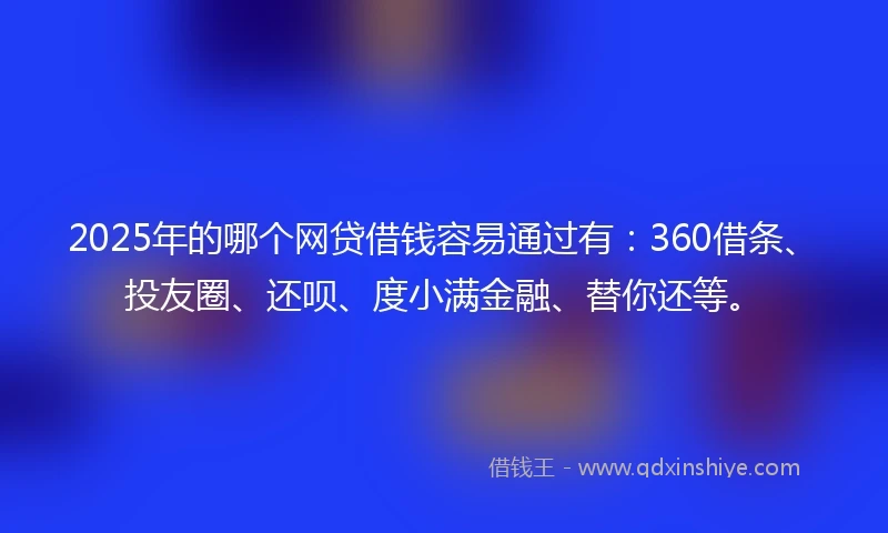 2025年的哪个网贷借钱容易通过有：360借条、投友圈、还呗、度小满金融、替你还等。