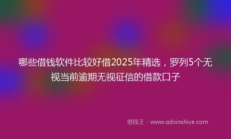 哪些借钱软件比较好借2025年精选，罗列5个无视当前逾期无视征信的借款口子