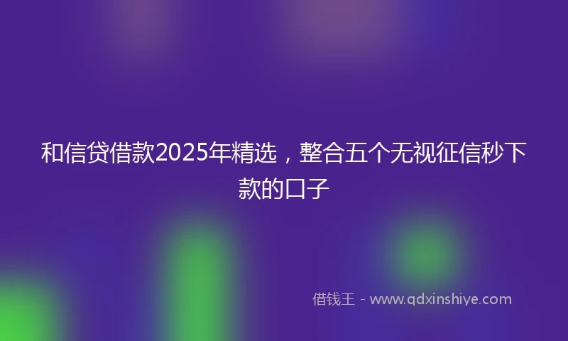 和信贷借款2025年精选，整合五个无视征信秒下款的口子
