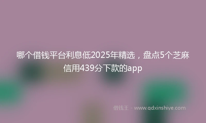 哪个借钱平台利息低2025年精选，盘点5个芝麻信用439分下款的app