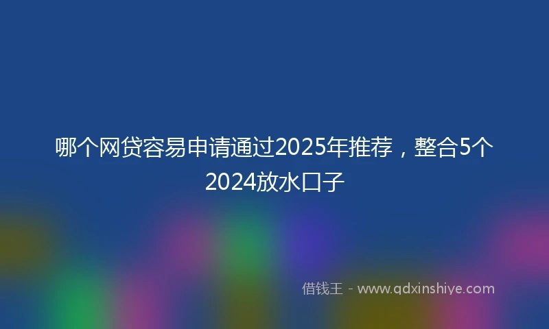 哪个网贷容易申请通过2025年推荐，整合5个2024放水口子