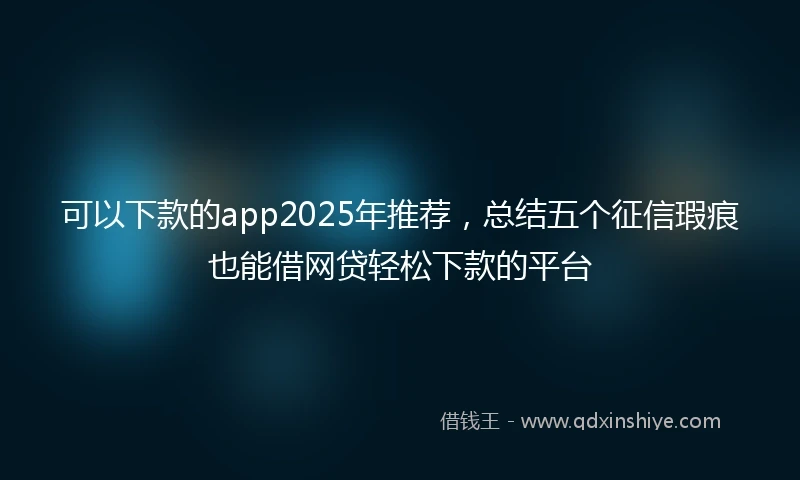 可以下款的app2025年推荐，总结五个征信瑕疵也能借网贷轻松下款的平台