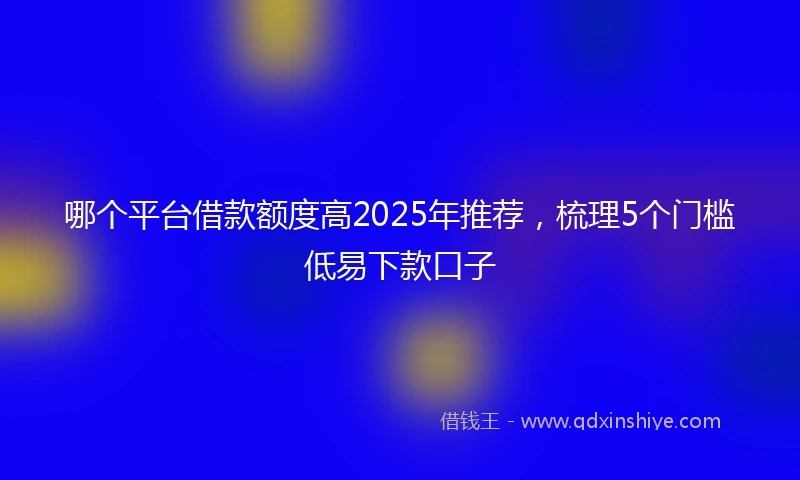 哪个平台借款额度高2025年推荐，梳理5个门槛低易下款口子