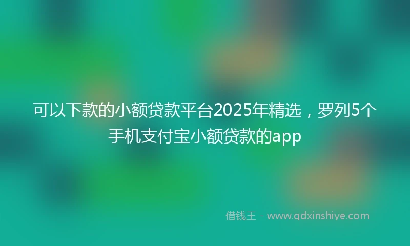 可以下款的小额贷款平台2025年精选，罗列5个手机支付宝小额贷款的app