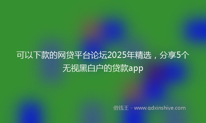 可以下款的网贷平台论坛2025年精选，分享5个无视黑白户的贷款app