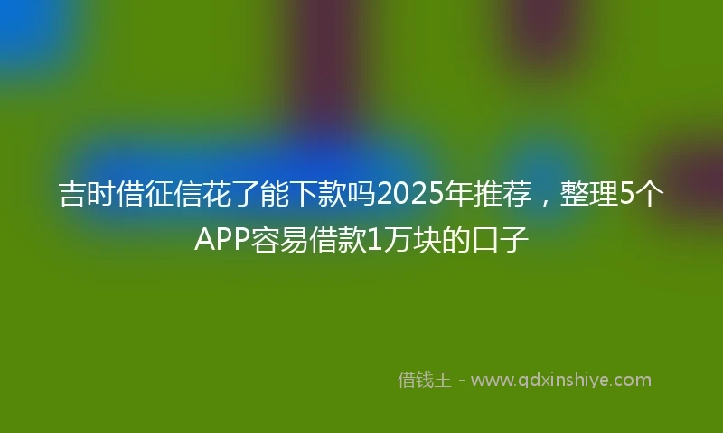 吉时借征信花了能下款吗2025年推荐，整理5个APP容易借款1万块的口子