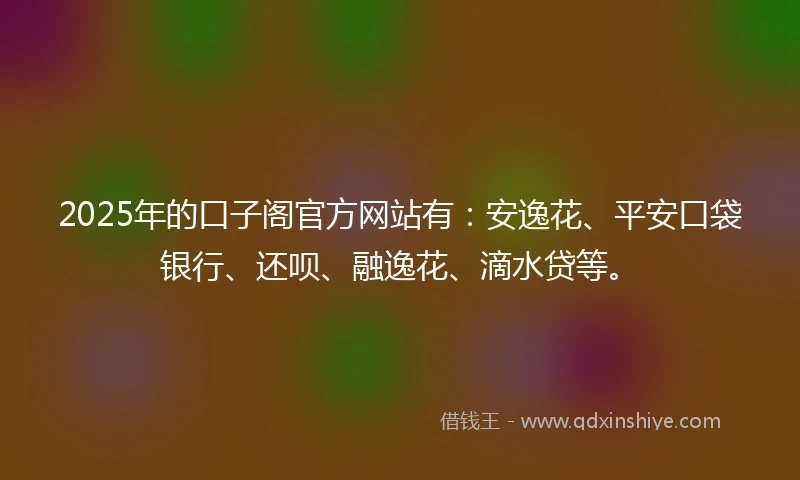 2025年的口子阁官方网站有:安逸花、平安口袋银行、还呗、融逸花、滴水贷等。