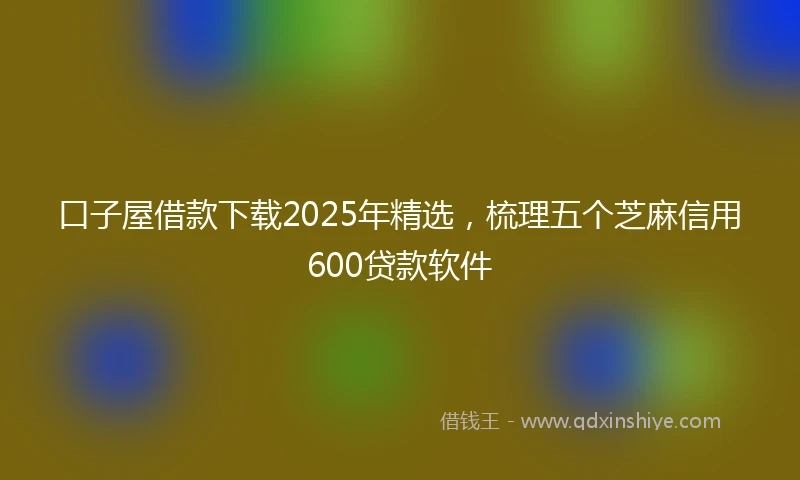 口子屋借款下载2025年精选，梳理五个芝麻信用600贷款软件