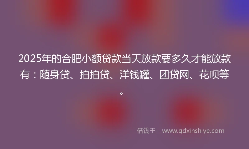 2025年的合肥小额贷款当天放款要多久才能放款有：随身贷、拍拍贷、洋钱罐、团贷网、花呗等。
