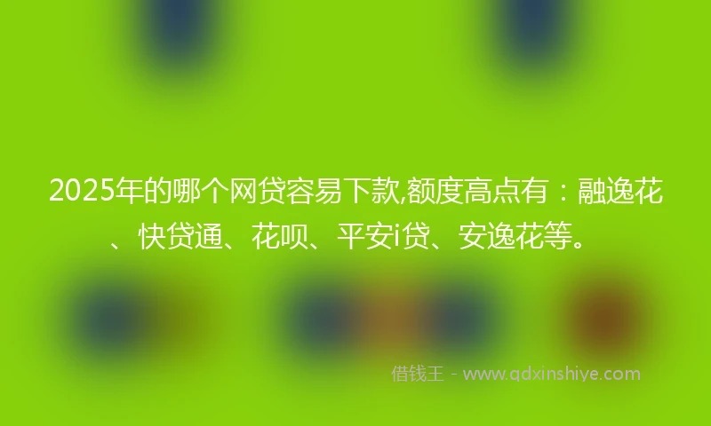 2025年的哪个网贷容易下款,额度高点有：融逸花、快贷通、花呗、平安i贷、安逸花等。