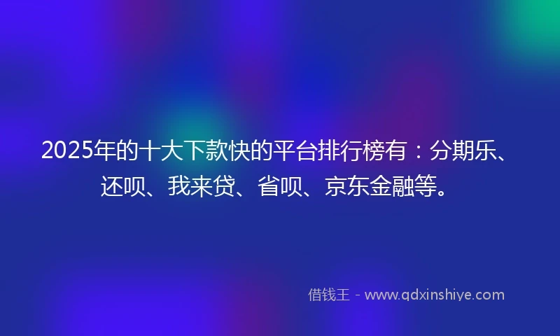 2025年的十大下款快的平台排行榜有：分期乐、还呗、我来贷、省呗、京东金融等。