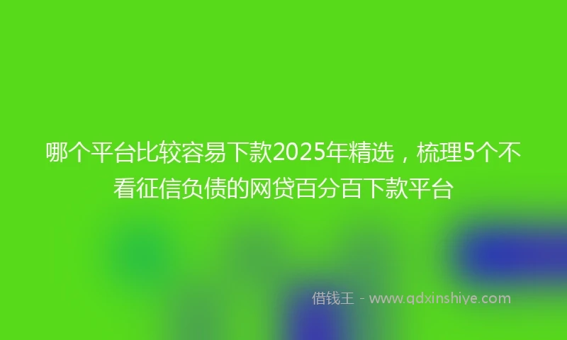 哪个平台比较容易下款2025年精选，梳理5个不看征信负债的网贷百分百下款平台