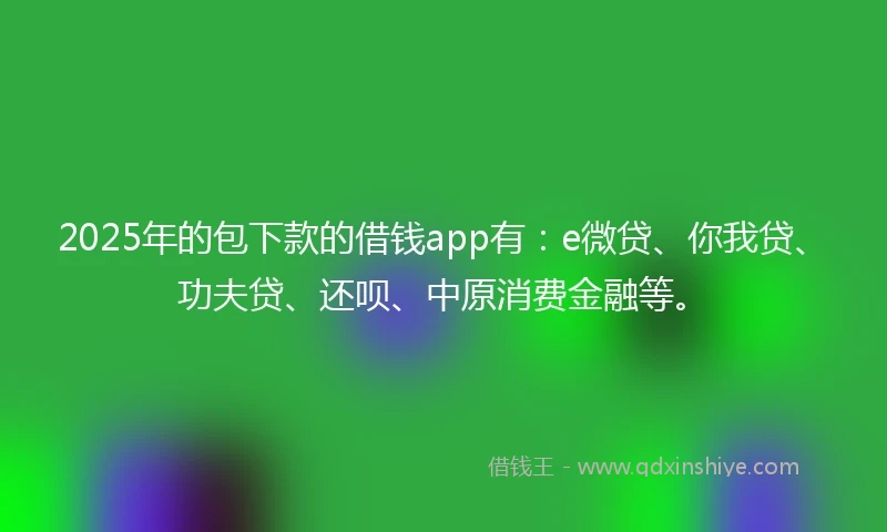 2025年的包下款的借钱app有：e微贷、你我贷、功夫贷、还呗、中原消费金融等。
