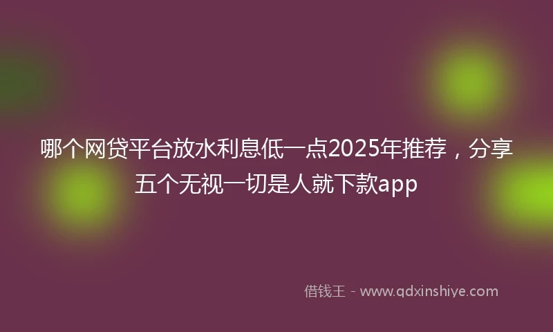 哪个网贷平台放水利息低一点2025年推荐，分享五个无视一切是人就下款app