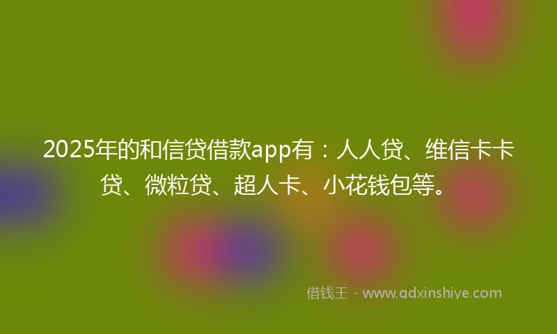 2025年的和信贷借款app有：人人贷、维信卡卡贷、微粒贷、超人卡、小花钱包等。
