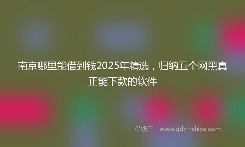 南京哪里能借到钱2025年精选，归纳五个网黑真正能下款的软件