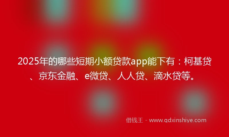 2025年的哪些短期小额贷款app能下有：柯基贷、京东金融、e微贷、人人贷、滴水贷等。