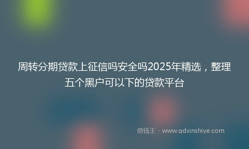 周转分期贷款上征信吗安全吗2025年精选，整理五个黑户可以下的贷款平台