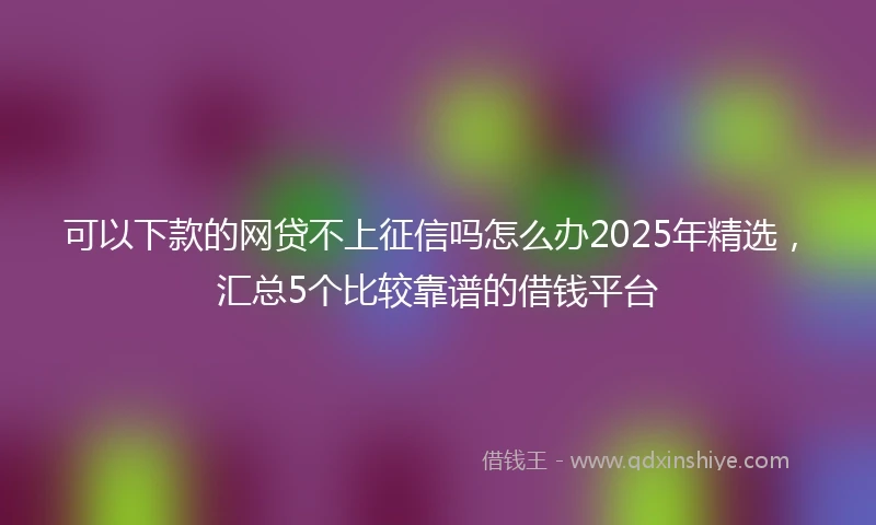 可以下款的网贷不上征信吗怎么办2025年精选，汇总5个比较靠谱的借钱平台
