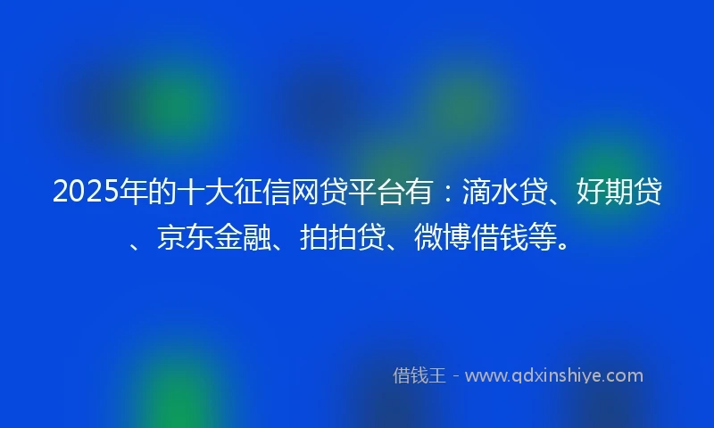 2025年的十大征信网贷平台有：滴水贷、好期贷、京东金融、拍拍贷、微博借钱等。