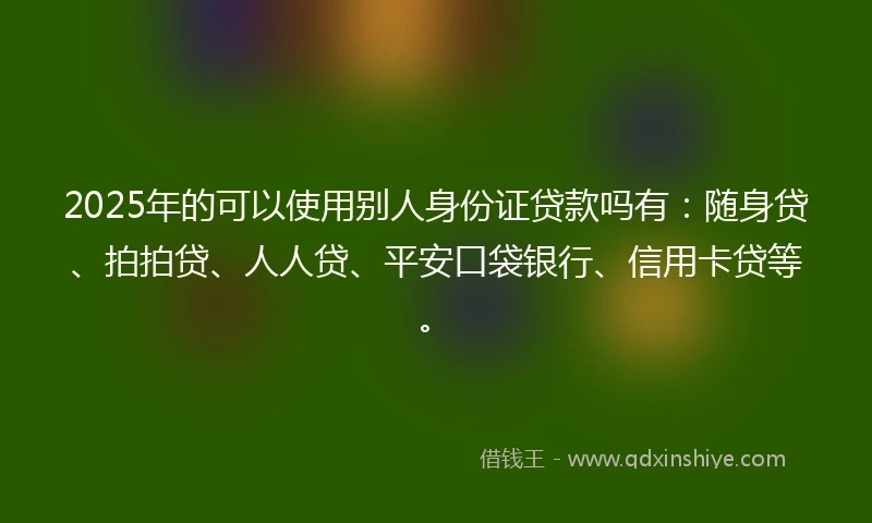 2025年的可以使用别人身份证贷款吗有：随身贷、拍拍贷、人人贷、平安口袋银行、信用卡贷等。