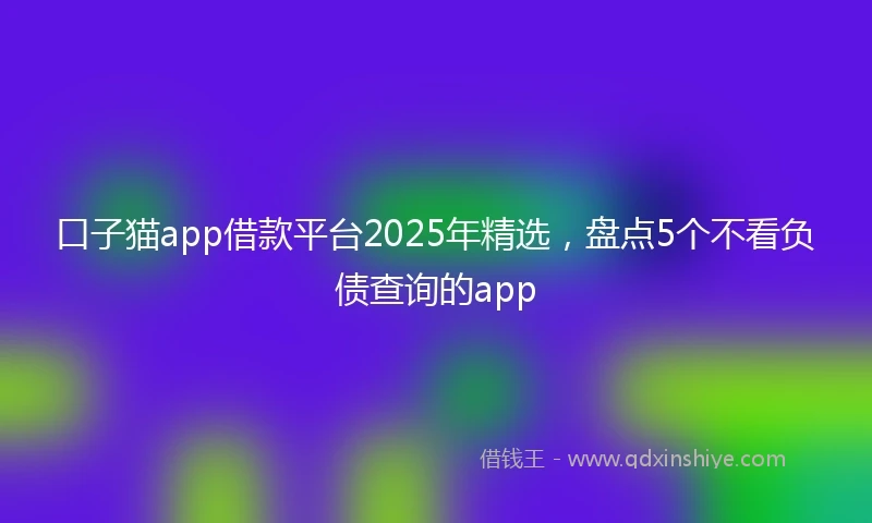 口子猫app借款平台2025年精选，盘点5个不看负债查询的app