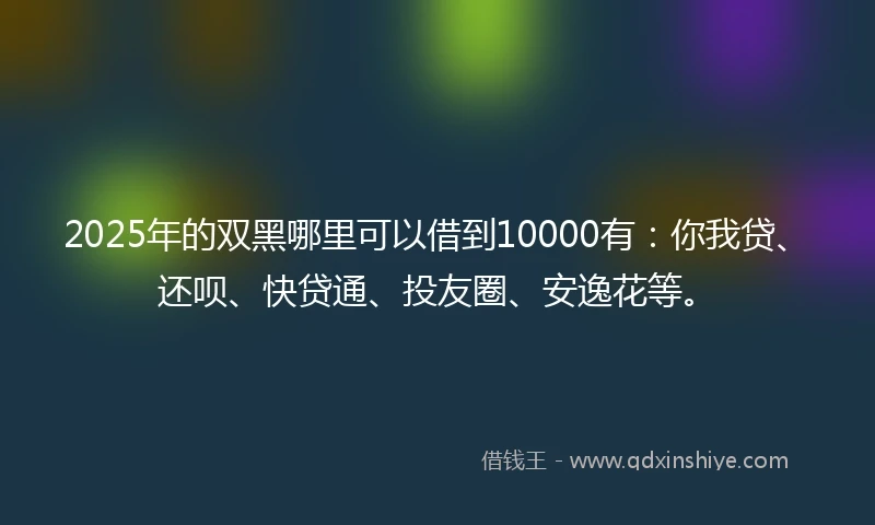 2025年的双黑哪里可以借到10000有：你我贷、还呗、快贷通、投友圈、安逸花等。