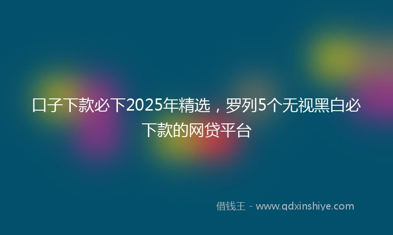 口子下款必下2025年精选，罗列5个无视黑白必下款的网贷平台