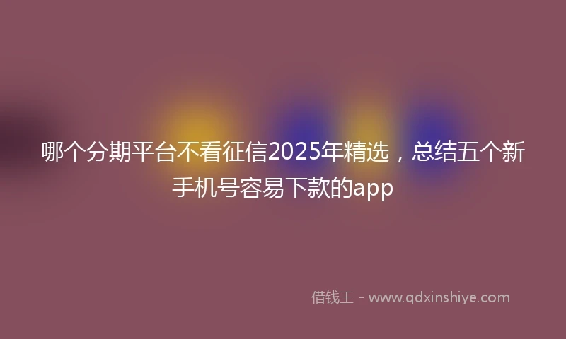 哪个分期平台不看征信2025年精选,总结五个新手机号容易下款的app