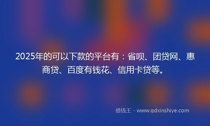 2025年的可以下款的平台有：省呗、团贷网、惠商贷、百度有钱花、信用卡贷等。