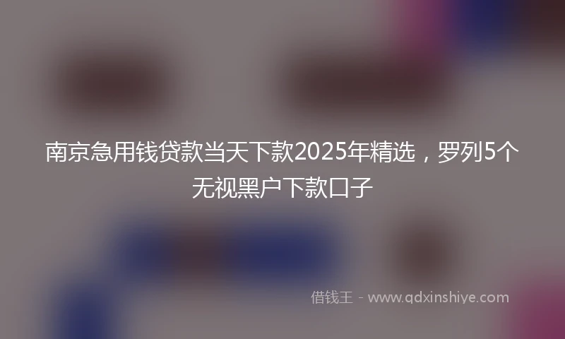 南京急用钱贷款当天下款2025年精选，罗列5个无视黑户下款口子