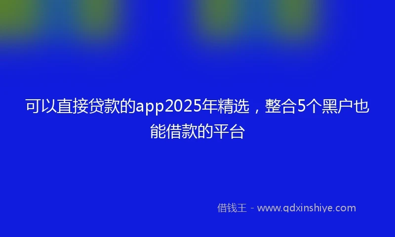 可以直接贷款的app2025年精选，整合5个黑户也能借款的平台