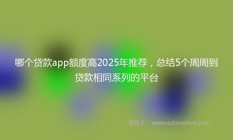 哪个贷款app额度高2025年推荐，总结5个周周到贷款相同系列的平台