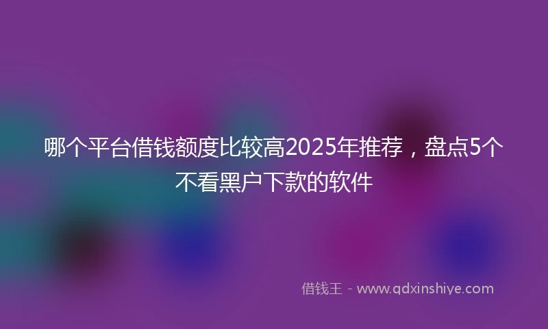 哪个平台借钱额度比较高2025年推荐，盘点5个不看黑户下款的软件