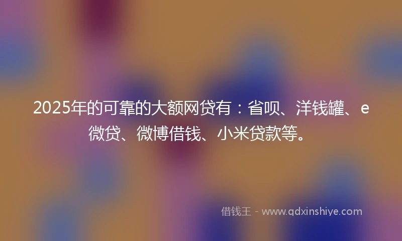 2025年的可靠的大额网贷有：省呗、洋钱罐、e微贷、微博借钱、小米贷款等。