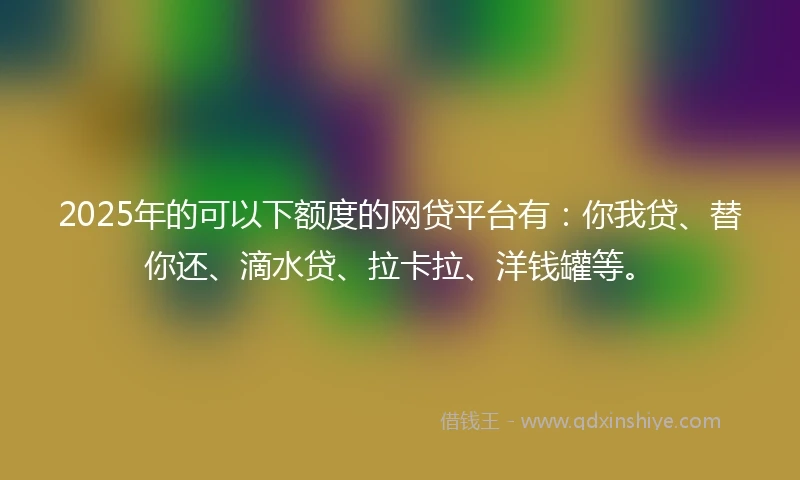 2025年的可以下额度的网贷平台有：你我贷、替你还、滴水贷、拉卡拉、洋钱罐等。