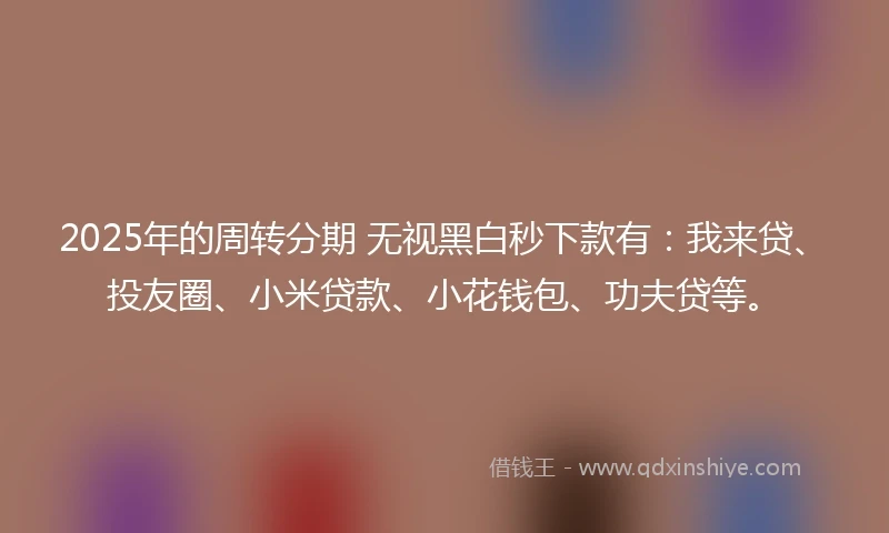 2025年的周转分期 无视黑白秒下款有：我来贷、投友圈、小米贷款、小花钱包、功夫贷等。