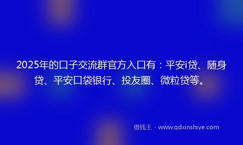 2025年的口子交流群官方入口有：平安i贷、随身贷、平安口袋银行、投友圈、微粒贷等。