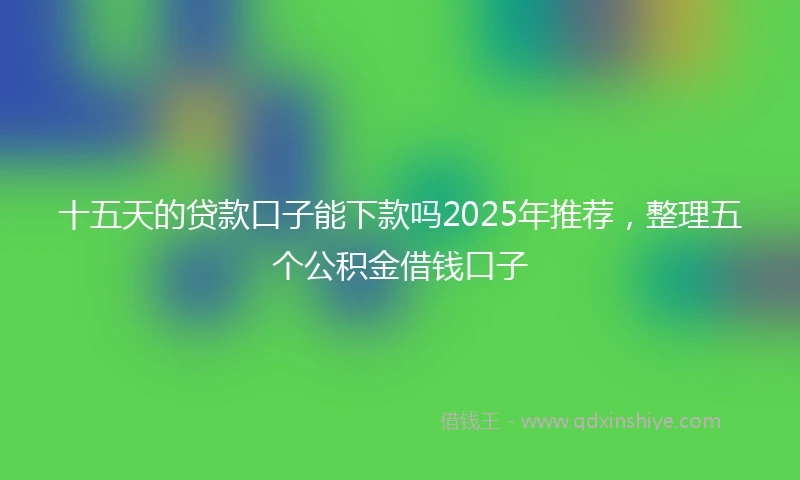 十五天的贷款口子能下款吗2025年推荐，整理五个公积金借钱口子
