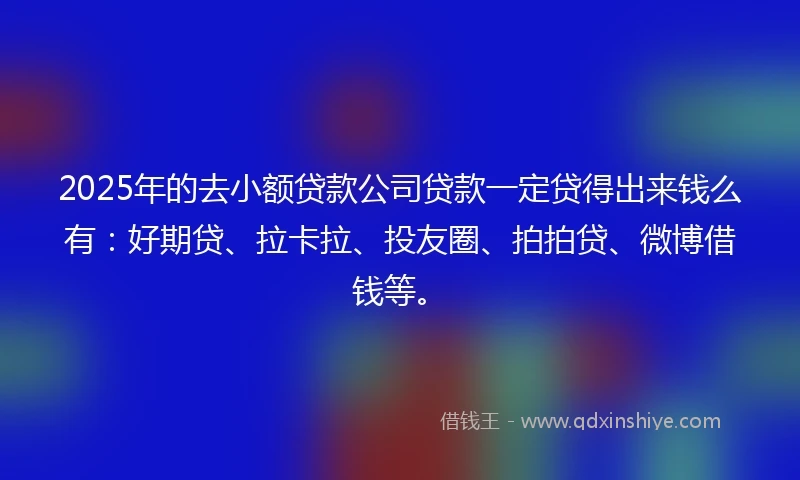 2025年的去小额贷款公司贷款一定贷得出来钱么有：好期贷、拉卡拉、投友圈、拍拍贷、微博借钱等。