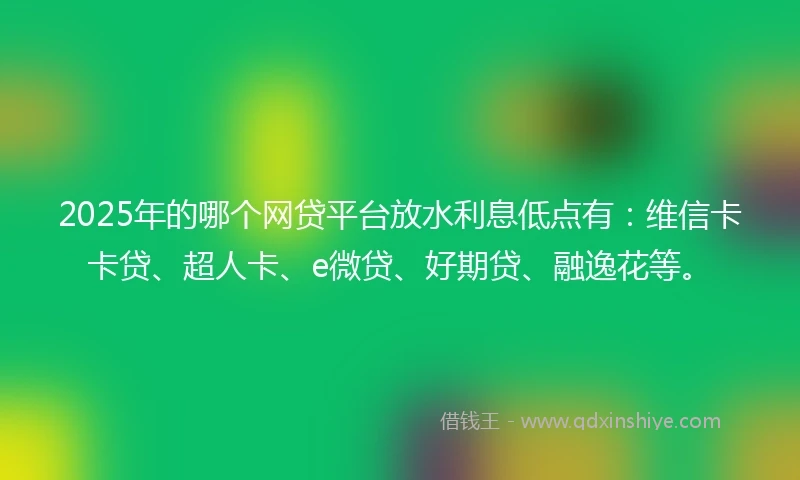 2025年的哪个网贷平台放水利息低点有：维信卡卡贷、超人卡、e微贷、好期贷、融逸花等。