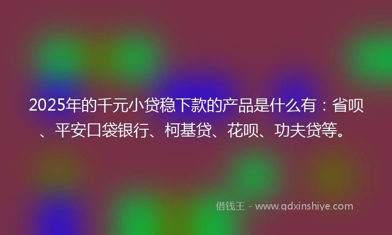 2025年的千元小贷稳下款的产品是什么有：省呗、平安口袋银行、柯基贷、花呗、功夫贷等。