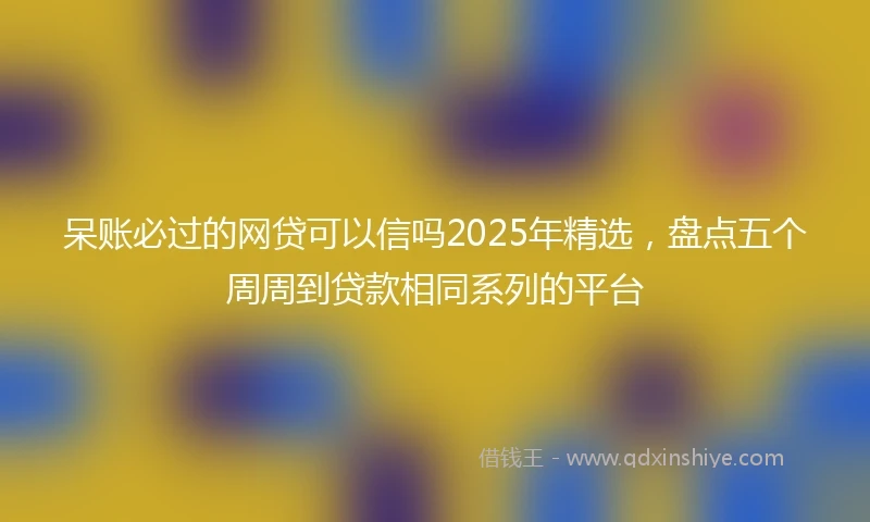 呆账必过的网贷可以信吗2025年精选，盘点五个周周到贷款相同系列的平台