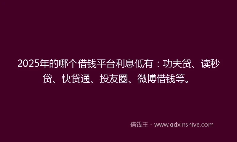 2025年的哪个借钱平台利息低有：功夫贷、读秒贷、快贷通、投友圈、微博借钱等。