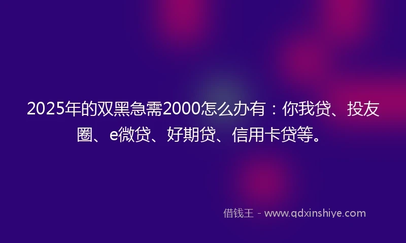 2025年的双黑急需2000怎么办有：你我贷、投友圈、e微贷、好期贷、信用卡贷等。