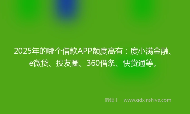 2025年的哪个借款APP额度高有：度小满金融、e微贷、投友圈、360借条、快贷通等。
