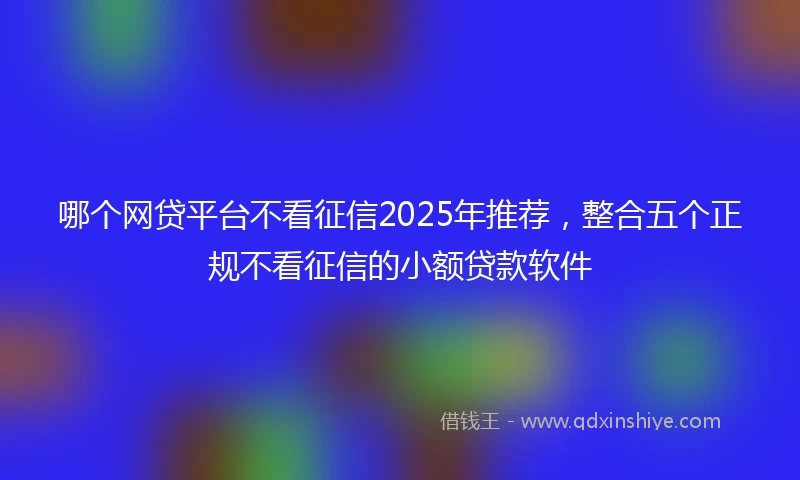 哪个网贷平台不看征信2025年推荐，整合五个正规不看征信的小额贷款软件