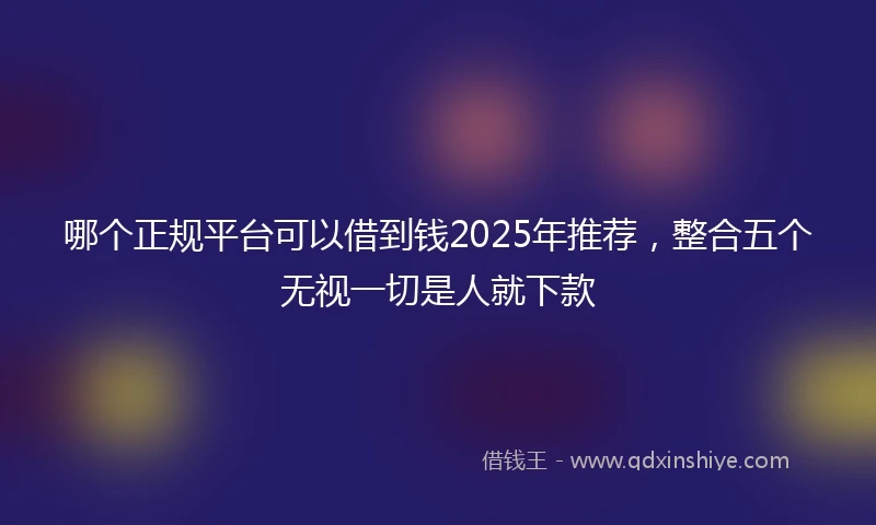 哪个正规平台可以借到钱2025年推荐，整合五个无视一切是人就下款