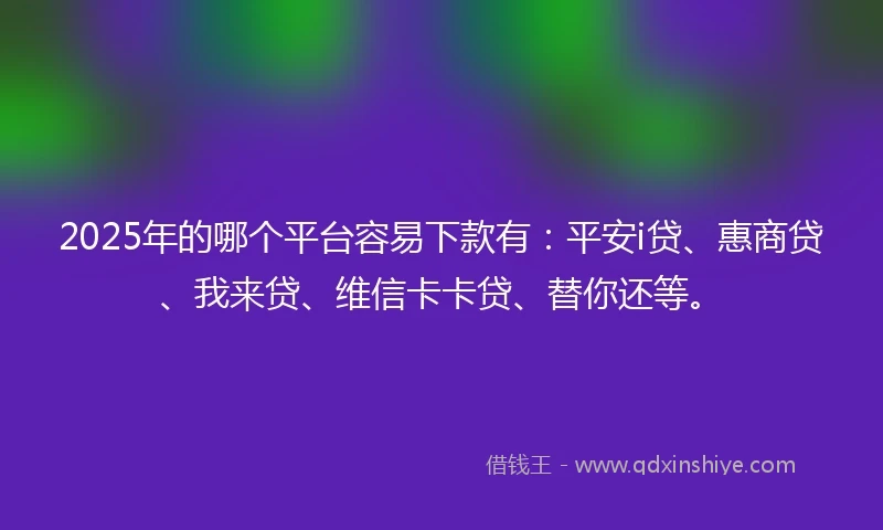 2025年的哪个平台容易下款有：平安i贷、惠商贷、我来贷、维信卡卡贷、替你还等。